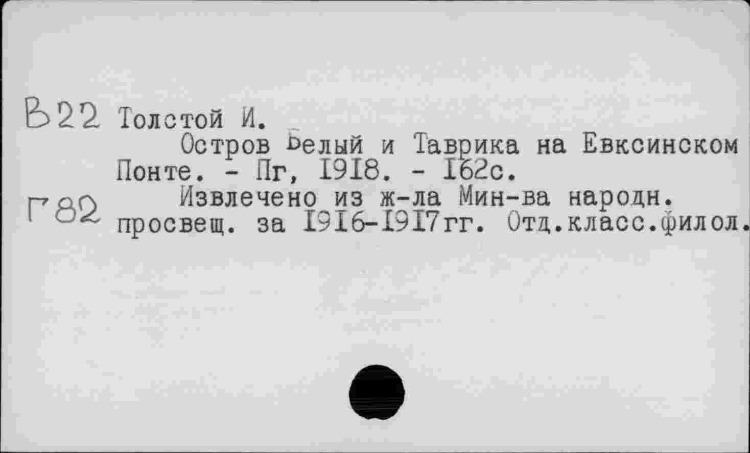 ﻿Е>22. Толстой И.
Остров Ьелый и Таврика на Евксинском Понте. - Пг, 1918. - 162с.
ГАО Извлечено из ж-ла Мин-ва народи.
1 просвещ. за І9І6-І9І7гг. Отд.класс.филол.